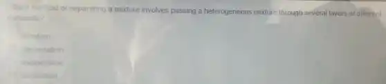 Which method of separating a mixture involves passing a heterogeneous mixture through several layers of different
materials?
filtration
decantation
evaporation
distillation