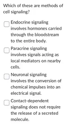 Which of these are methods of
cell signaling?
Endocrine signaling
involves hormones carried
through the bloodstream
to the entire body.
Paracrine signaling
involves signals acting as
local mediators on nearby
cells.
Neuronal signaling
involves the conversion of
chemical impulses into an
electrical signal.
Contact-dependent
signaling does not require
the release of a secreted
molecule.
