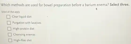 Which methods are used for bowel preparation before a barium enema?Select three.
Select all that apply
Clear liquid diet
Purgation with laxatives
High-protein diet
Cleansing enemas
High-fiber diet