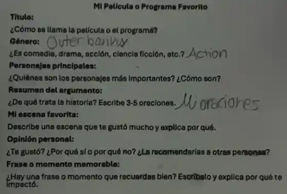 MI Pelicula o Programa Favorito
Titulo:
¿Cómo se llama la película o el programa?
Género:
¿Es comedia, drama, acción ciencia ficción, etc.?Action
Personajes principales:
¿Quiénes son los personajes más importantes? ¿Cómo son?
Resumen del argumento:
¿De qué trata la historia? Escribe 3-5 oraciones. oraciones
MI escena favorita:
Describe una escena que te gustó mucho y explica por qué.
Opinión personal:
¿Te gustó? ¿Por qué sí 0 por qué no?¿La recomendarías a otras personas?
Frase o momento memorable:
una frase o momento que recuerdas bien? Escribelo y explica por qué te
Impactó.