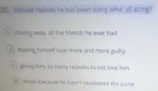 as Michael realizes he has been doing what all along?
A driving away all the friends he ever had
B making himself look more and more guilty
C giving Amy so many reasons to not love him
D drown because he hasn't swallowed the stone