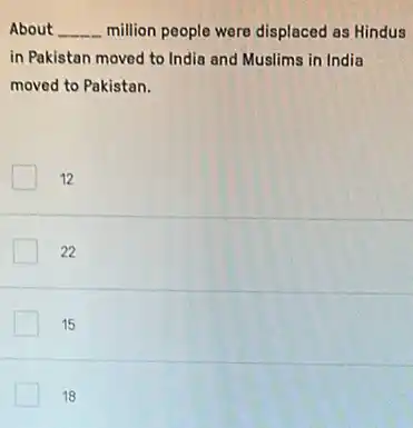About __ million people were displaced as Hindus
in Pakistan moved to India and Muslims in India
moved to Pakistan.
12
22
15
18