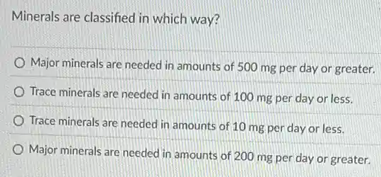 Minerals are classified in which way?
Major minerals are needed in amounts of 500 mg per day or greater.
Trace minerals are needed in amounts of 100 mg per day or less.
Trace minerals are needed in amounts of 10 mg per day or less.
Major minerals are needed in amounts of 200 mg per day or greater.