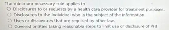 The minimum necessary rule applies to
Disclosures to or requests by a health care provider for treatment purposes.
Disclosures to the individual who is the subject of the Information.
Uses or disclosures that are required by other law.
Covered entities taking reasonable steps to limit use or disclosure of PHI