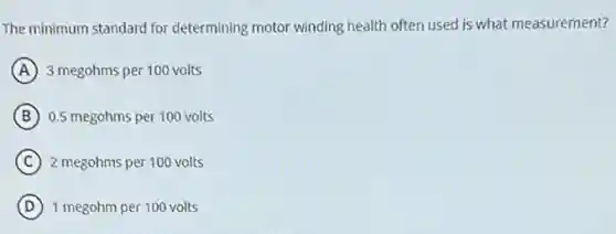 The minimum standard for determining motor winding health often used is what measurement?
A 3 megohms per 100 volts
B 0.5 megohms per 100 volts
C 2 megohms per 100 volts
D 1 megohm per 100 volts