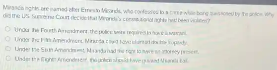 Miranda rights are named after Ernesto Miranda, who confessed to a crime while being questioned by the police. Why
did the US Supreme Court decide that Miranda's constitutional rights had been violated?
Under the Fourth Amendment the police were required to have a warrant.
Under the Fifth Amendment,Miranda could have claimed double jeopardy.
Under the Sixth Amendment Miranda had the right to have an attorney present.
Under the Eighth Amendment the police should have granted Miranda bail.