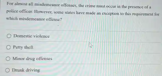 For almost all misdemeanor offenses, the crime must occur in the presence of a
police officer.However, some states have made an exception to this requirement for
which misdemeanor offense?
Domestic violence
Petty theft
Minor drug offenses
Drunk driving