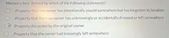 Mislaid is best defined by which of the following statements?
Property that the owner has intentionally placed somewhere but has forgotten its location
Property that the true owner has unknowingly or accidentally dropped or left somewhere
C Property discarded by the original owner
Property that the owner had knowingly left somewhere