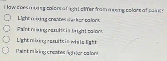 How does mixing colors of light differ from mixing colors of paint?
Light mixing creates darker colors
Paint mixing results in bright colors
Light mixing results in white light
Paint mixing creates lighter colors