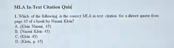 MLA In -Text Citation Quiz
1. Which of the following is the correct MLA in-text citation for a direct quote from
page 45 of a book by Naomi Klein?
A. (Klein Naomi, 45)
B. (Naomi Klein 45)
C. (Klein 45)
D. (Klein, p. 45)