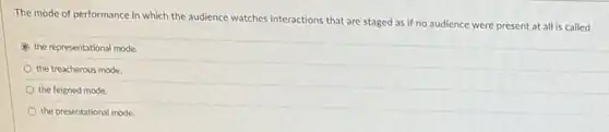 The mode of performance in which the audience watches interactions that are staged as if no audience were present at all is called
the representational mode.
the treacherous mode.
the feigned mode.
the presentational mode.