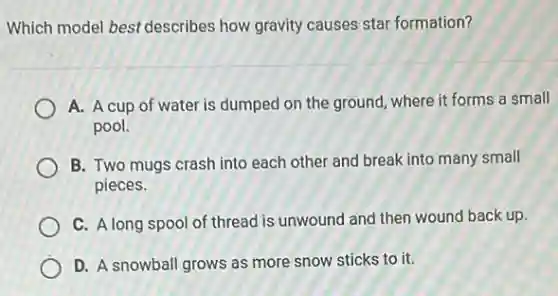 Which model best describes how gravity causes star formation?
A. A cup of water is dumped on the ground, where it forms a small
pool.
B. Two mugs crash into each other and break into many small
pieces.
C. A long spool of thread is unwound and then wound back up.
D. A snowball grows as more snow sticks to it.