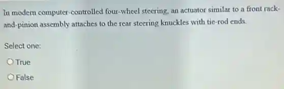 In modern computer -controlled four-wheel steering, an actuator similar to a front rack-
and-pinion assembly attaches to the rear steering knuckles with tie -rod ends.
Select one:
True
False