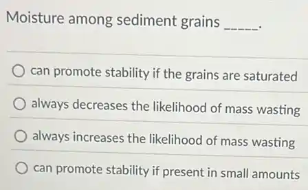 Moisture among sediment grains
__
can promote stability if the grains are saturated
always decreases the likelihood of mass wasting
always increases the likelihood of mass wasting
can promote stability if present in small amounts