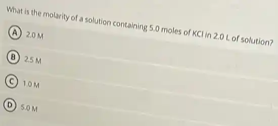What is the molarity of a solution containing 5.0 moles of KC in 2.0 L of solution?
A 2.0 M
B 2.5 M
C 1.0 M
D 5.0 M