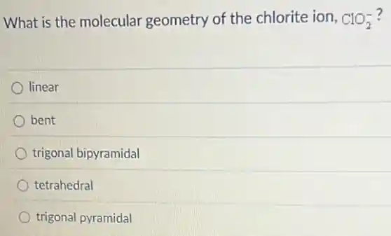 What is the molecular geometry of the chlorite ion, ClO_(2)^-
linear
) bent
trigonal bipyramidal
tetrahedral
trigonal pyramidal