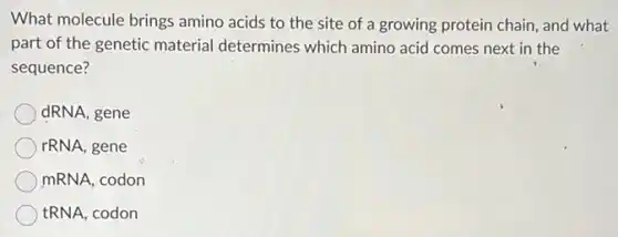 What molecule brings amino acids to the site of a growing protein chain, and what
part of the genetic material determines which amino acid comes next in the
sequence?
dRNA, gene
rRNA, gene
mRNA, codon
tRNA, codon