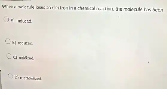 When a molecule loses an electron in a chemical reaction, the molecule has been
A) induced.
B) reduced.
C) oxidized.
D) metabolized.
