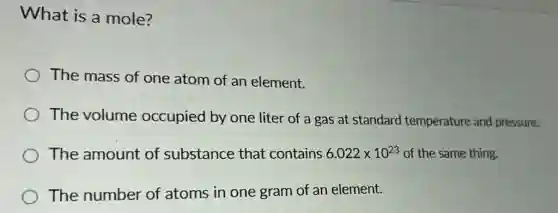 What is a mole?
The mass of one atom of an element.
The volume occupied by one liter of a gas at standard temperature and pressure.
The amount of substance that contains 6.022times 10^23 of the same thing.
The number of atoms in one gram of an element.