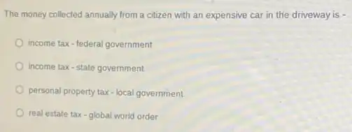 The money collected annually from a citizen with an expensive car in the driveway is -
income tax-federal government
income tax-state government
personal property tax-local government
real estate tax-global world order