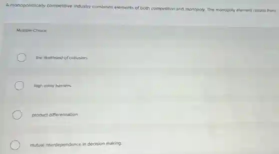 A monopolistically competitive industry combines elements of both competition and monopoly The mo
ooly element results from monopoly
Multiple Choice
the likelihood of collusion.
high entry barriers.
product differentiation.
mutual interdependence in decision making.