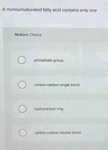 A monounsaturated fatty acid contains only one
Multiple Choice
phosphate group.
carbon-carbon single bond.
hydrocarbon ring.
carbon-carbon double bond.