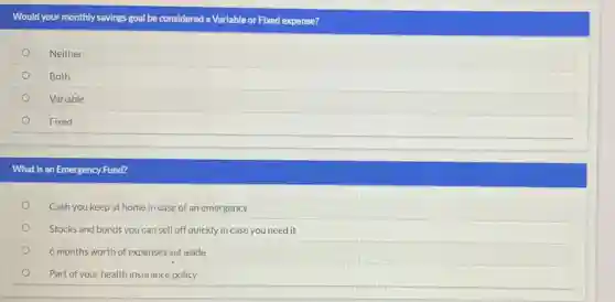 Would your monthly savings goal be considered a Variable or Fixed expense?
Neither
Both
Variable
Fixed
What is an Emergency Fund?
Cash you keep at home in case of an emergency
Stocks and bonds you can sell off quickly in case you need it
6 months worth of expenses set aside
Part of your health insurance policy