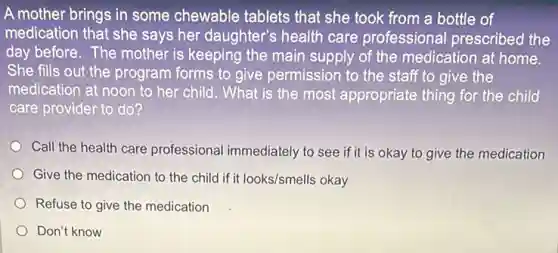 A mother brings in some chewable tablets that she took from a bottle of
medication that she says her daughter's health care professional prescribed the
day before. The mother is keeping the main supply of the medication at home.
She fills out the program forms to give permission to the staff to give the
medication at noon to her child. What is the most appropriate thing for the child
care provider to do?
Call the health care professional immediately to see if it is okay to give the medication
Give the medication to the child if it looks/smells okay
Refuse to give the medication
Don't know