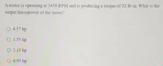 A motor is operating at 3450 RPM and is producing a torque of 32 lb-in. What is the
output horsepower of the motor?
4.57 hp
1.75 hp
2.13 hp
6.93 hp