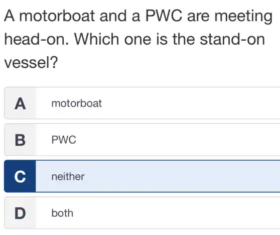 A motorboat and a PWC are meeting
head-on . Which one is the stand-on
vessel?
A motorboat
B PWC
C
neither
D both