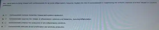 Mrs. Laure Davis h being treated with controsteroids for an acute inflammatory response. Ex Explain the role of conticosterelds in suppressing the immune response and their impact on cytokine
production.
Corteosteroids increase hitamine release and cytokine production.
Corticosteroids suppress the release of inflammatory cytokines and histamine, reducing inflammation
Corticosteroids enhance the production of pro-inflemmatory cytokines
a Cortunsteroids stimulate B-cell profferation and antibody production