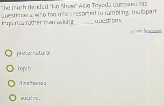 The much derided "No Show" Akio Toyoda outfoxed his
questioners, who too often resorted to rambling, multipart
inquiries rather than asking __ questions.
Source: Newsweek
preternatural
tepid
disaffected
succinct