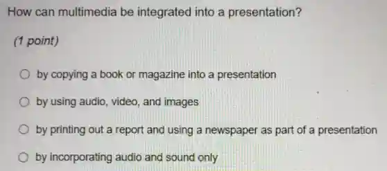 How can multimedia be integrated into a presentation?
(1 point)
by copying a book or magazine into a presentation
by using audio , video, and images
by printing out a report and using a newspaper as part of a presentation
by incorporating audio and sound only