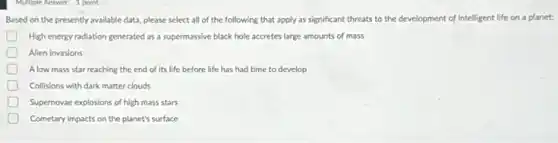 Multiple Answer 1 point
Based on the presently available data, please select all of the following that apply as significant threats to the development of intelligent life on a planet:
High energy radiation generated as a supermassive black hole accretes large amounts of mass
Alien invasions
Alow mass star reaching the end of its life before life has had time to develop
D Collisions with dark matter clouds
Supernovae explosions of high mass stars
Cometary impacts on the planet's surface