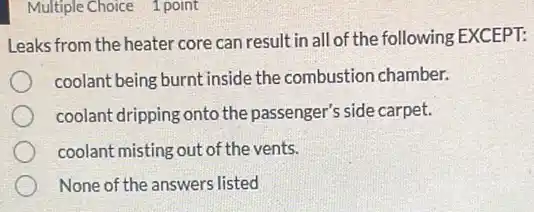Multiple Choice 1 point
Leaks from the heater core can result in all of the following EXCEPT:
coolant being burnt inside the combustion chamber.
coolant dripping onto the passenger's side carpet.
coolant misting out of the vents.
None of the answers listed