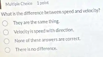 Multiple Choice 1 point
What is the difference between speed and velocity?
They are the same thing.
Velocity is speed with direction.
None of these answers are correct.
There is no difference.