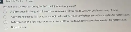 Multiple Choice 1 point
What is the sorites reasoning behind the Infanticide Argument?
A difference in one grain of sand cannot make a difference to whether you have a heap of sand.
A difference in spatial location cannot make a difference to whether a fetus has a particular moral status.
A difference of a few hours cannot make a difference to whether a fetus has a particular moral status.
Both b and c