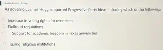Multiple Choice 2 points
As governor, James Hogg supported Progressive Party ideas including which of the following?
Increase in voting rights for minorities
Railroad regulations
Support for academic freedom in Texas universities
Taxing religious institutions