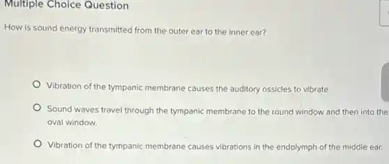 Multiple Choice Question
How is sound energy transmitted from the outer ear to the inner ear?
Vibration of the tympanic membrane causes the auditory ossicles to vibrate.
Sound waves travel through the tympanic membrane to the round window and then into the
oval window.
Vibration of the tympanic membrane causes vibrations in the endolymph of the middle ear.
