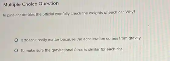 Multiple Choice Question
In pine car derbies the official carefully check the weights of each car. Why?
It doesn't really matter because the acceleration comes from gravity.
To make sure the gravitational force is similar for each car.