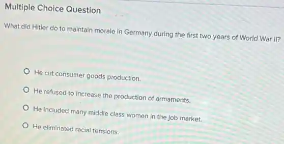 Multiple Choice Question
What did Hitler do to maintain morale in Germany during the first two years of World War II?
He cut consumer goods production.
He refused to increase the production of armaments.
He included many middle class women in the job market.
He eliminated racial tensions.