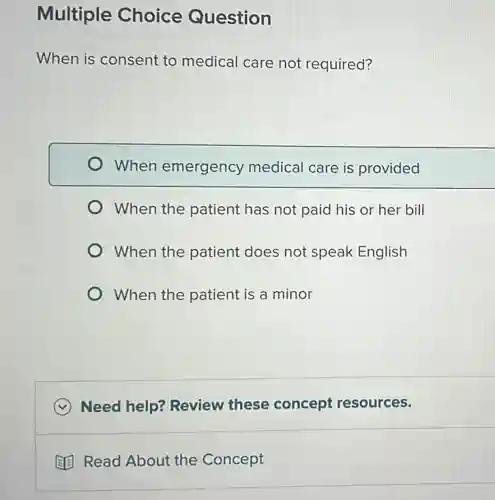 Multiple Choice Question
When is consent to medical care not required?
When emergency medical care is provided
When the patient has not paid his or her bill
When the patient does not speak English
When the patient is a minor
Need help? Review these concept resources.
(3) Read About the Concept