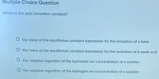 Multiple Choice Question
Which is the acid ionization constant?
the value of the equilibrium constant expression for the ionization of a base
the value of the equilibrium constant expression for the ionization of a weak acid
the negative logarithm of the hydroxide ion concentration of a solution
the negative logarithm of the hydrogen ion concentration of a solution