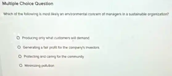 Multiple Choice Question
Which of the following is most likely an environmental concern of managers in a sustainable organization?
Producing only what customers will demand
Generating a fair profit for the company's investors
Protecting and caring for the community
Minimizing pollution