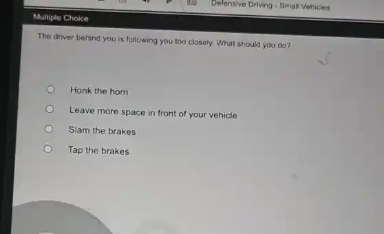 Multiple Choice
The driver behind you is following you too closely What should you do?
Honk the horn
Leave more space in front of your vehicle
Slam the brakes
Tap the brakes