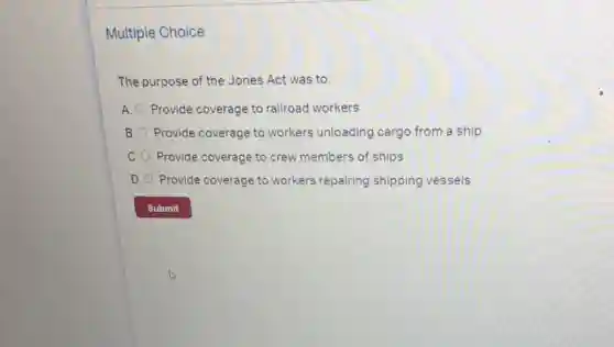 Multiple Choice
The purpose of the Jones Act was to:
A. Provide coverage to railroad workers
B. Provide coverage to workers unloading cargo from a ship
C. Provide coverage to crew members of ships
D. Provide coverage to workers repairing shipping vessels