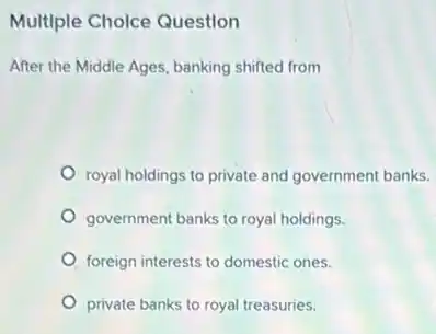 Multiple Cholce Question
After the Middle Ages banking shifted from
royal holdings to private and government banks.
government banks to royal holdings.
foreign interests to domestic ones.
private banks to royal treasuries.