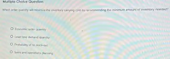 Multiple Cholce Question
Which order quantity will minimize the inventory carrying cost by recommending the minimum amount of inventory needed?
Economic order quantity
Lead time demand quantity
Probability of no stock-out
Sales and operations planning