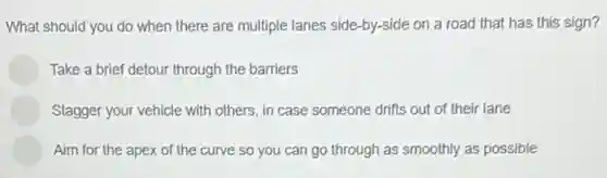 What should you do when there are multiple lanes side-by-side on a road that has this sign?
Take a brief detour through the barriers
Stagger your vehicle with others, in case someone drifts out of their lane
Aim for the apex of the curve so you can go through as smoothly as possible