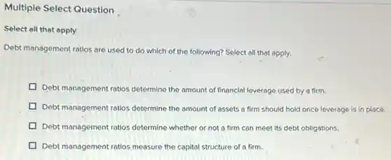 Multiple Select Question
Select all that apply
Debt management ratios are used to do which of the following? Select all that apply.
Debt management ratios determine the amount of financial leverage used by a firm.
Debt management ratios determine the amount of assets a firm should hold once leverage is in place.
Debt management ratios determine whether or not a firm can meet its debt obligations.
Debt management ratios measure the capital structure of a firm.